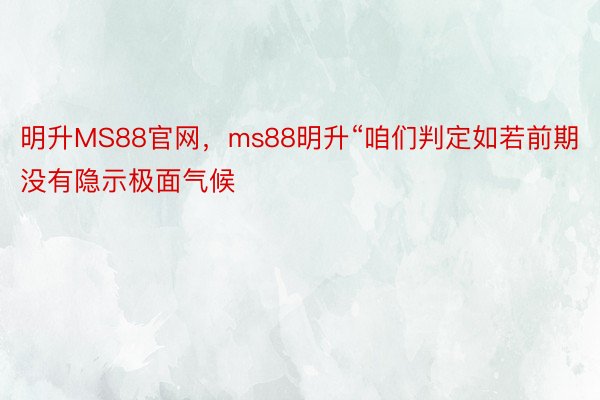 明升MS88官网，ms88明升“咱们判定如若前期没有隐示极面气候