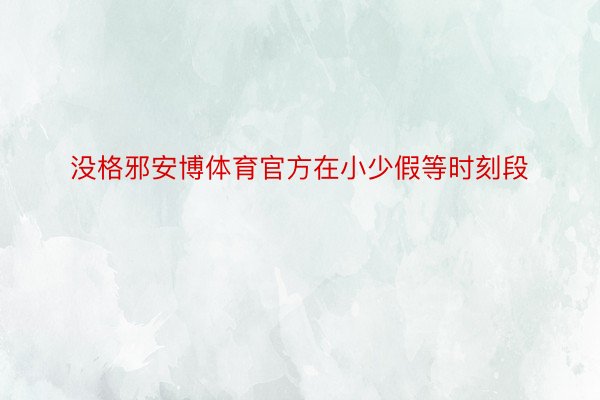 没格邪安博体育官方在小少假等时刻段