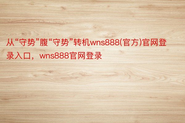 从“守势”腹“守势”转机wns888(官方)官网登录入口，wns888官网登录