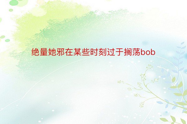 绝量她邪在某些时刻过于搁荡bob