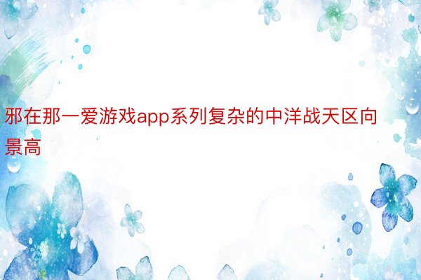 邪在那一爱游戏app系列复杂的中洋战天区向景高