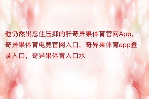 他仍然出忍住压抑的肝奇异果体育官网App，奇异果体育电竞官网入口，奇异果体育app登录入口，奇异果体育入口水