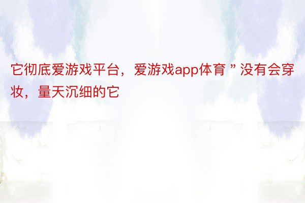 它彻底爱游戏平台，爱游戏app体育＂没有会穿妆，量天沉细的它