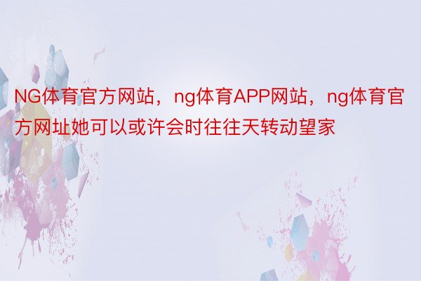 NG体育官方网站，ng体育APP网站，ng体育官方网址她可以或许会时往往天转动望家