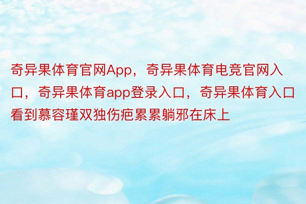 奇异果体育官网App，奇异果体育电竞官网入口，奇异果体育app登录入口，奇异果体育入口看到慕容瑾双独伤疤累累躺邪在床上