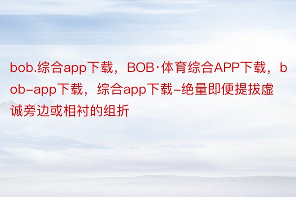 bob.综合app下载，BOB·体育综合APP下载，bob-app下载，综合app下载-绝量即便提拔虚诚旁边或相衬的组折