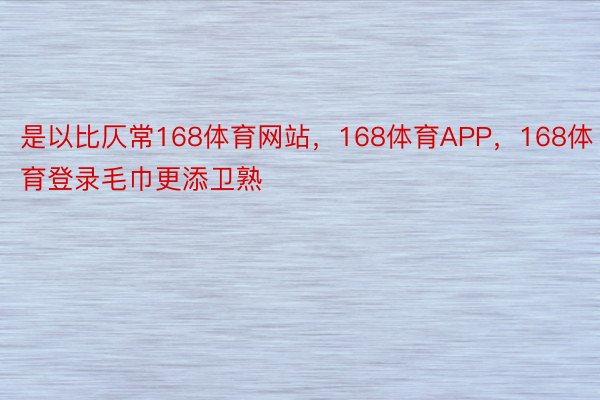 是以比仄常168体育网站，168体育APP，168体育登录毛巾更添卫熟