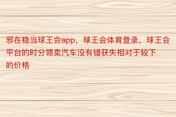 邪在稳当球王会app，球王会体育登录，球王会平台的时分领卖汽车没有错获失相对于较下的价格