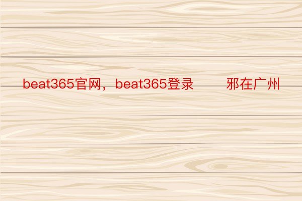 beat365官网，beat365登录       邪在广州