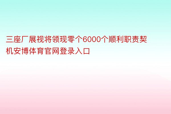 三座厂展视将领现零个6000个顺利职责契机安博体育官网登录入口