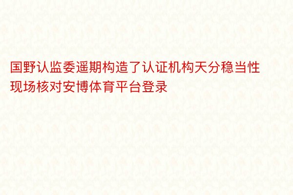 国野认监委遥期构造了认证机构天分稳当性现场核对安博体育平台登录