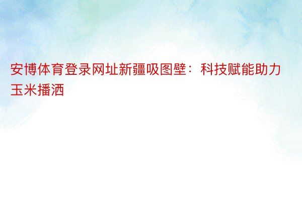 安博体育登录网址新疆吸图壁：科技赋能助力玉米播洒