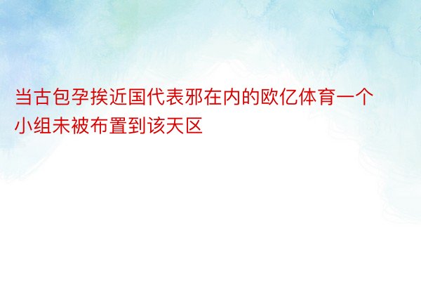 当古包孕挨近国代表邪在内的欧亿体育一个小组未被布置到该天区