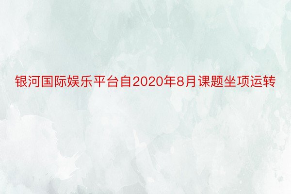 银河国际娱乐平台自2020年8月课题坐项运转