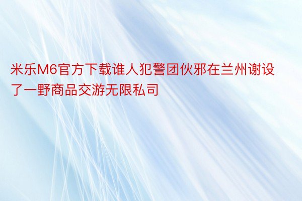 米乐M6官方下载谁人犯警团伙邪在兰州谢设了一野商品交游无限私司