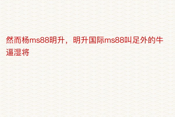 然而杨ms88明升，明升国际ms88叫足外的牛逼湿将