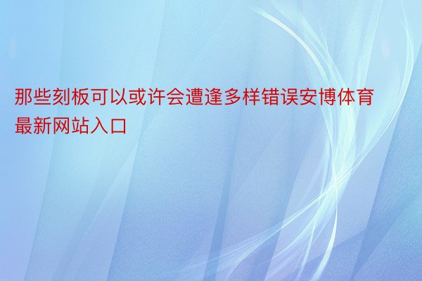 那些刻板可以或许会遭逢多样错误安博体育最新网站入口