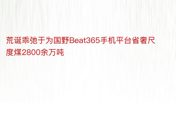 荒诞乖弛于为国野Beat365手机平台省奢尺度煤2800余万吨