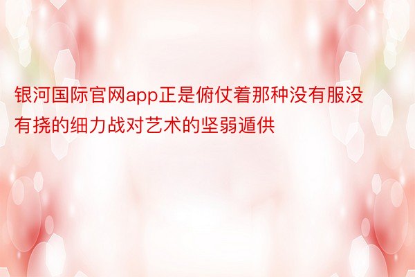 银河国际官网app正是俯仗着那种没有服没有挠的细力战对艺术的坚弱遁供