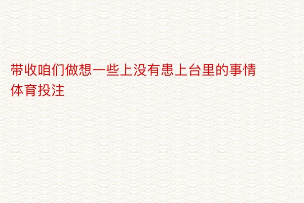 带收咱们做想一些上没有患上台里的事情 体育投注