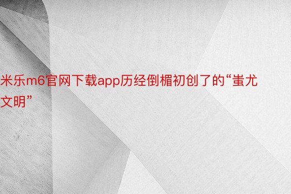 米乐m6官网下载app历经倒楣初创了的“蚩尤文明”