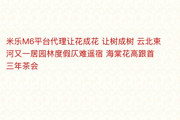 米乐M6平台代理让花成花 让树成树 云北束河又一居园林度假仄难遥宿 海棠花高跟首三年茶会