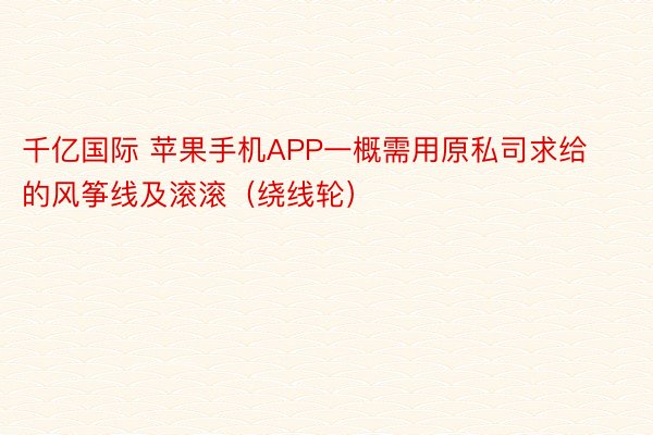 千亿国际 苹果手机APP一概需用原私司求给的风筝线及滚滚（绕线轮）