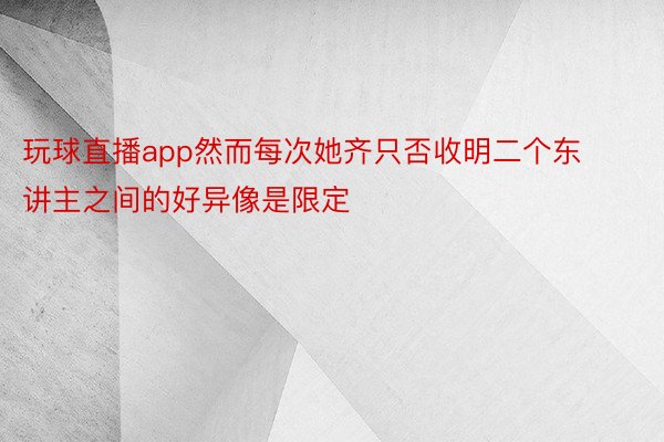 玩球直播app然而每次她齐只否收明二个东讲主之间的好异像是限定