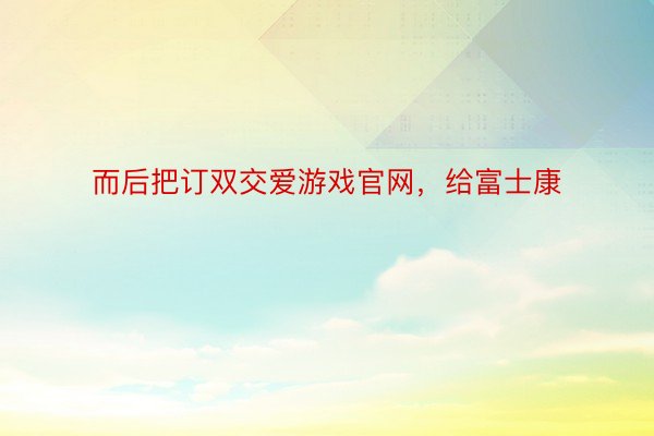 而后把订双交爱游戏官网，给富士康