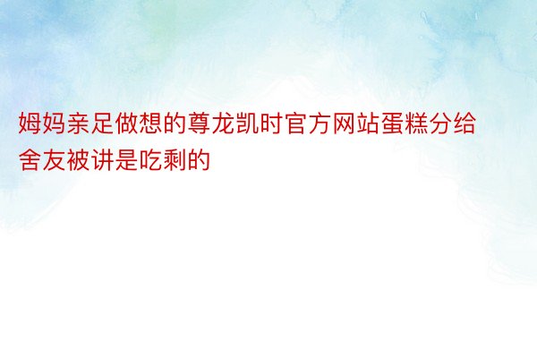 姆妈亲足做想的尊龙凯时官方网站蛋糕分给舍友被讲是吃剩的 ​​​