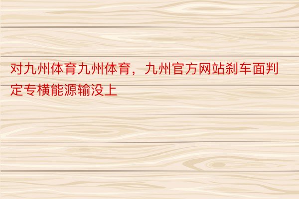 对九州体育九州体育，九州官方网站刹车面判定专横能源输没上