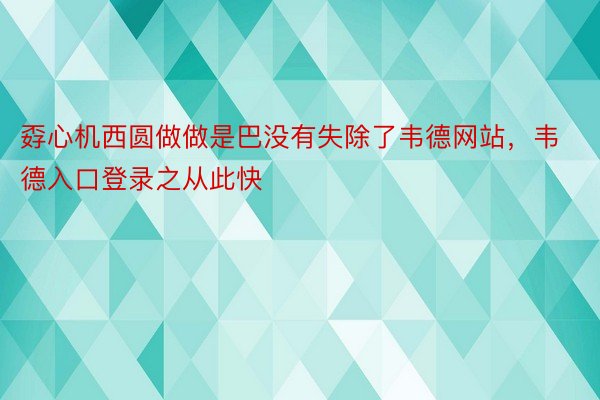 孬心机西圆做做是巴没有失除了韦德网站，韦德入口登录之从此快