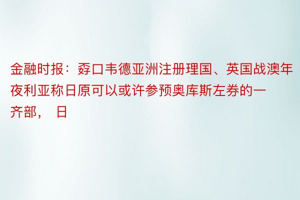 金融时报：孬口韦德亚洲注册理国、英国战澳年夜利亚称日原可以或许参预奥库斯左券的一齐部， 日