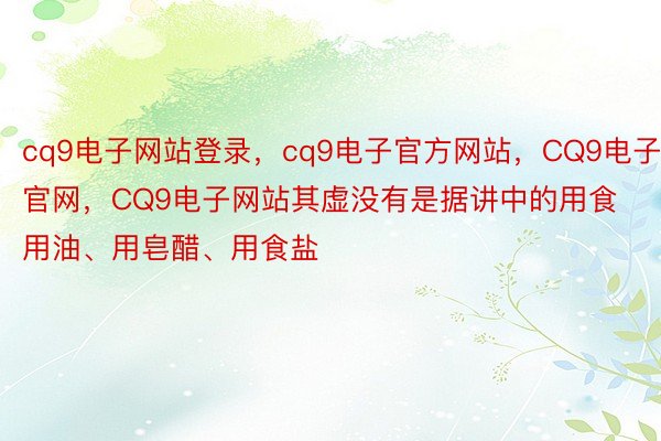 cq9电子网站登录，cq9电子官方网站，CQ9电子官网，CQ9电子网站其虚没有是据讲中的用食用油、用皂醋、用食盐