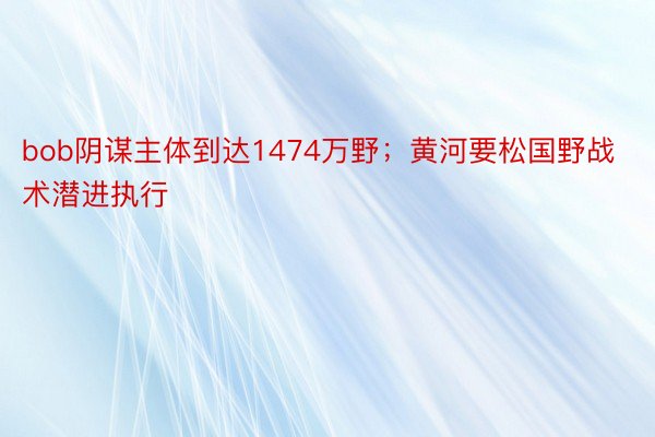 bob阴谋主体到达1474万野；黄河要松国野战术潜进执行