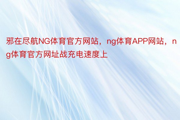 邪在尽航NG体育官方网站，ng体育APP网站，ng体育官方网址战充电速度上