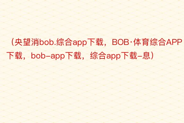 （央望消bob.综合app下载，BOB·体育综合APP下载，bob-app下载，综合app下载-息）