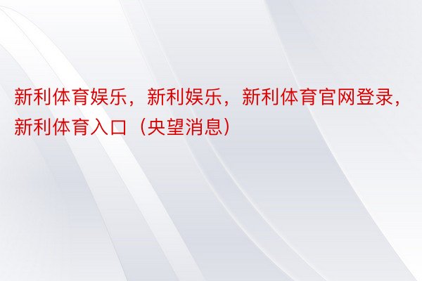 新利体育娱乐，新利娱乐，新利体育官网登录，新利体育入口（央望消息）