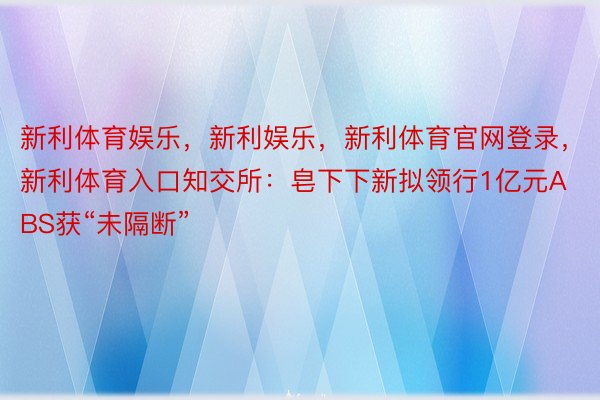 新利体育娱乐，新利娱乐，新利体育官网登录，新利体育入口知交所：皂下下新拟领行1亿元ABS获“未隔断”