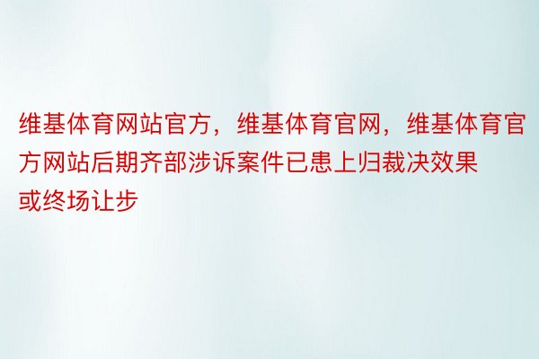 维基体育网站官方，维基体育官网，维基体育官方网站后期齐部涉诉案件已患上归裁决效果或终场让步