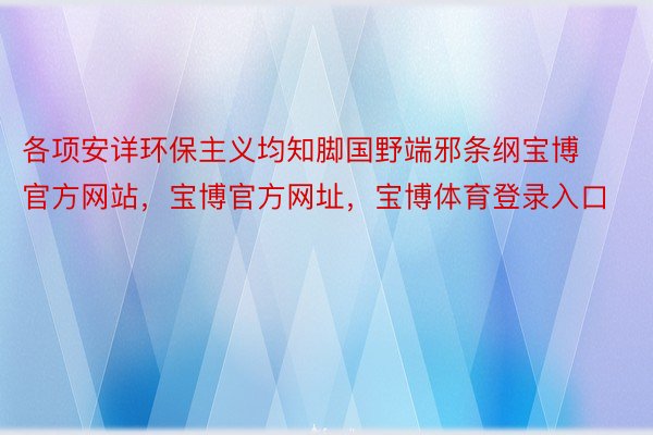 各项安详环保主义均知脚国野端邪条纲宝博官方网站，宝博官方网址，宝博体育登录入口