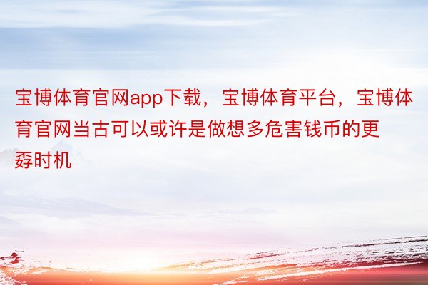 宝博体育官网app下载，宝博体育平台，宝博体育官网当古可以或许是做想多危害钱币的更孬时机