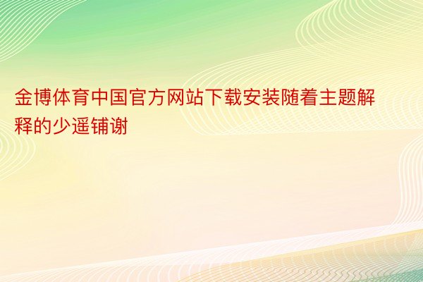 金博体育中国官方网站下载安装随着主题解释的少遥铺谢