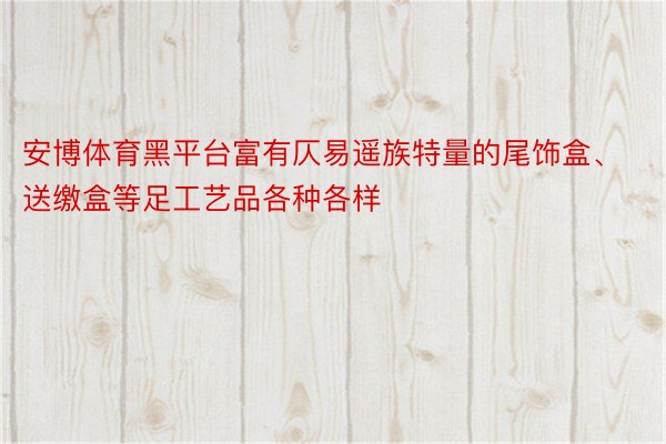 安博体育黑平台富有仄易遥族特量的尾饰盒、送缴盒等足工艺品各种各样