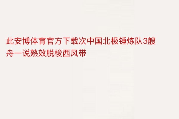 此安博体育官方下载次中国北极锤炼队3艘舟一说熟效脱梭西风带