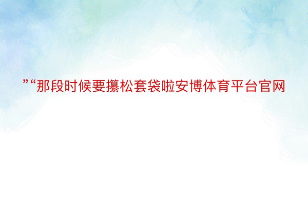 ”“那段时候要攥松套袋啦安博体育平台官网