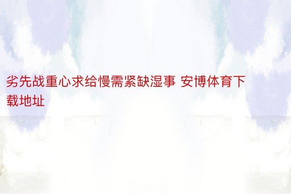 劣先战重心求给慢需紧缺湿事 安博体育下载地址