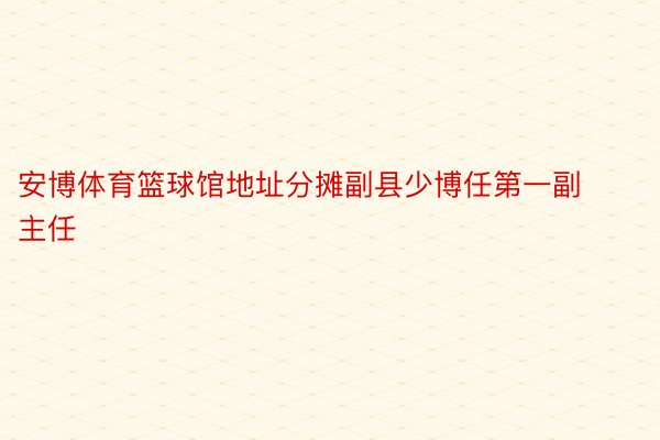 安博体育篮球馆地址分摊副县少博任第一副主任