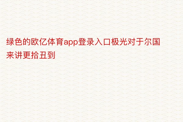 绿色的欧亿体育app登录入口极光对于尔国来讲更拾丑到