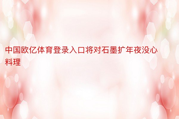 中国欧亿体育登录入口将对石墨扩年夜没心料理